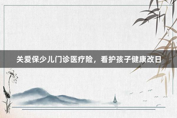 关爱保少儿门诊医疗险，看护孩子健康改日